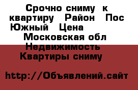 Срочно сниму 1к.квартиру › Район ­ Пос.Южный › Цена ­ 12 000 - Московская обл. Недвижимость » Квартиры сниму   